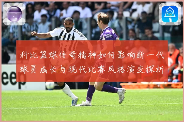 科比篮球传奇精神如何影响新一代球员成长与现代比赛风格演变探析解析
