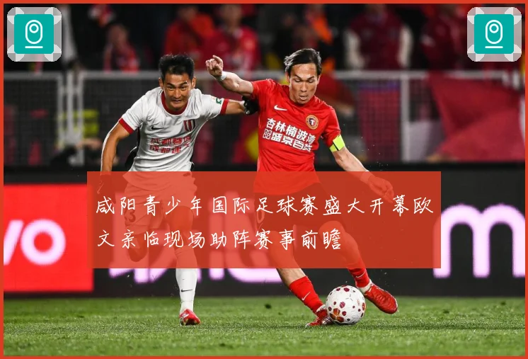 咸阳青少年国际足球赛盛大开幕欧文亲临现场助阵赛事前瞻