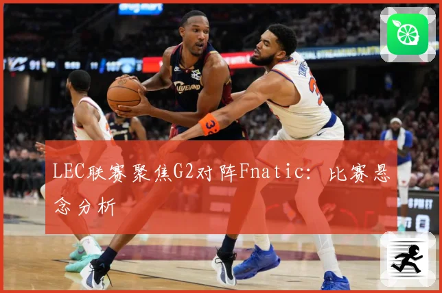 LEC联赛聚焦G2对阵Fnatic：比赛悬念分析