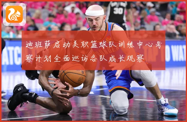 迪班萨启动美职篮球队训练中心考察计划全面巡访各队成长观察