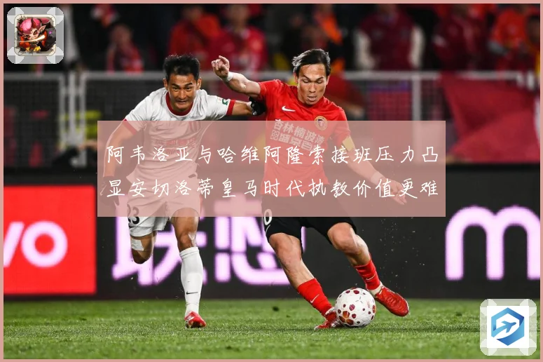 阿韦洛亚与哈维阿隆索接班压力凸显安切洛蒂皇马时代执教价值更难战术观察