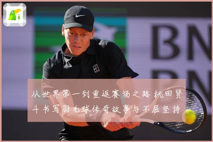 从世界第一到重返赛场之路 桃田贤斗书写羽毛球传奇故事与不屈坚持精神