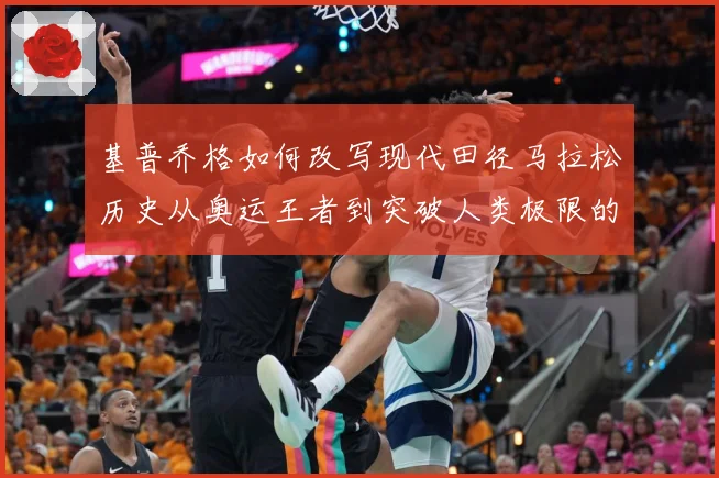 基普乔格如何改写现代田径马拉松历史从奥运王者到突破人类极限的速度传奇