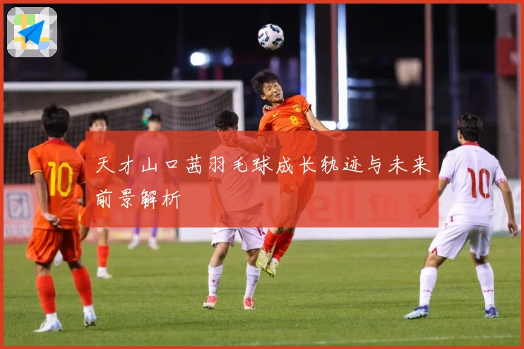 天才山口茜羽毛球成长轨迹与未来前景解析