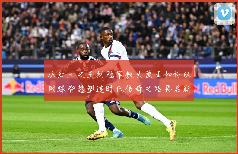 从红土之王到冠军教头莫亚如何以网球智慧塑造时代传奇之路再启新篇章