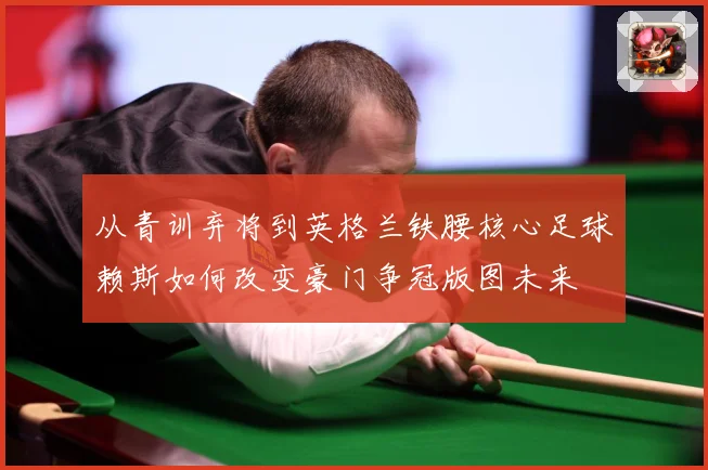 从青训弃将到英格兰铁腰核心足球赖斯如何改变豪门争冠版图未来