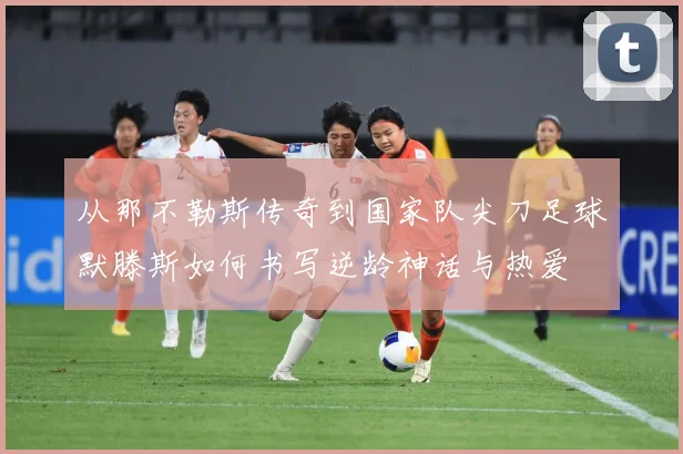 从那不勒斯传奇到国家队尖刀足球默滕斯如何书写逆龄神话与热爱