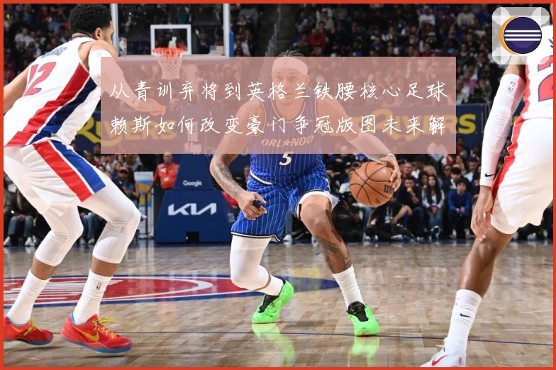从青训弃将到英格兰铁腰核心足球赖斯如何改变豪门争冠版图未来解析