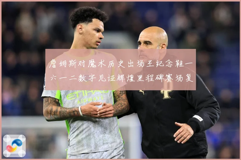 詹姆斯对魔术历史出场王纪念鞋一六一二数字见证辉煌里程碑赛场复盘