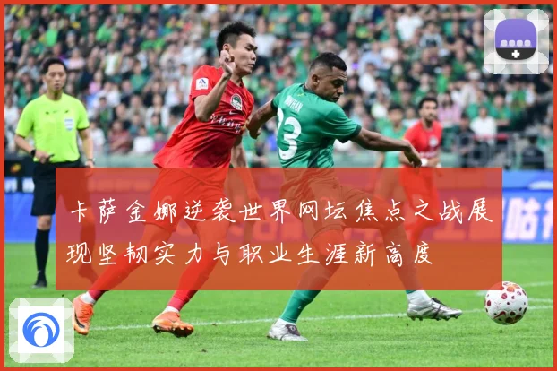 卡萨金娜逆袭世界网坛焦点之战展现坚韧实力与职业生涯新高度