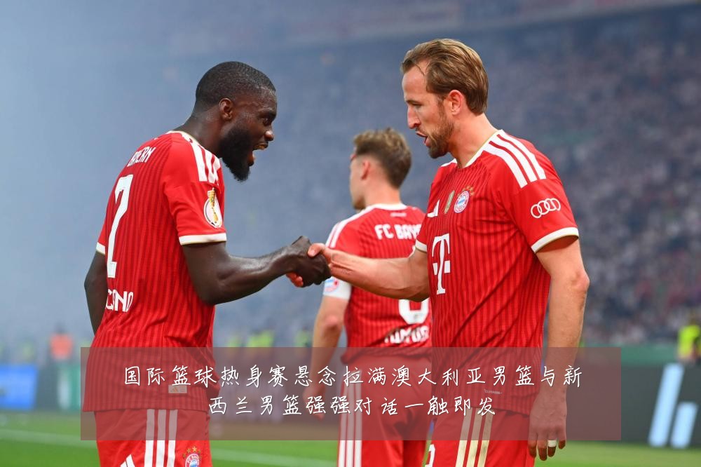 国际篮球热身赛悬念拉满澳大利亚男篮与新西兰男篮强强对话一触即发