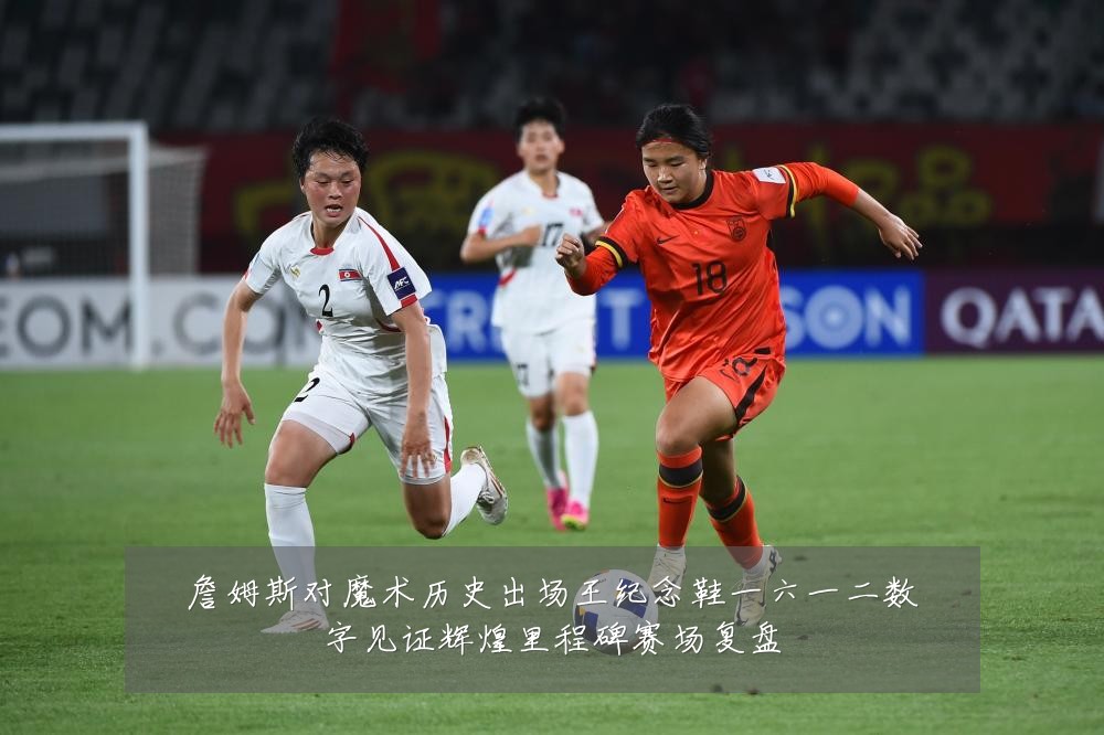 詹姆斯对魔术历史出场王纪念鞋一六一二数字见证辉煌里程碑赛场复盘